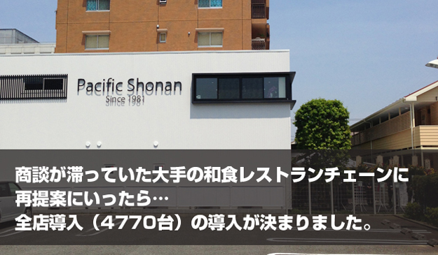 パシフィック湘南-商談が滞っていた大手和食レストランチェーンに再提案にいったら…全店導入（4770台）が決まりました。