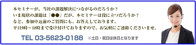 本セミナーが当社の本当の解決につながるのだろうか？いま現状の課題「●●」だが、本セミナーは役に立つだろうか？など参加申し込み前のご質問にもお答えしております。平日9時〜18時まで受け付けておりますので、お気軽にご連絡下さいませ。TEL-03-5623-0188 ※土日・祝日は休日となります。